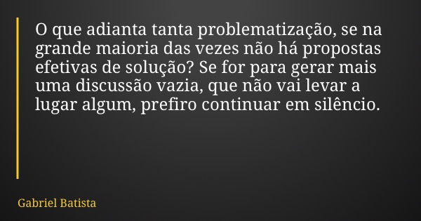 O que adianta tanta problematização, se na grande maioria das vezes não há propostas efetivas de solução? Se for para gerar mais uma discussão vazia, que não va... Frase de Gabriel Batista.