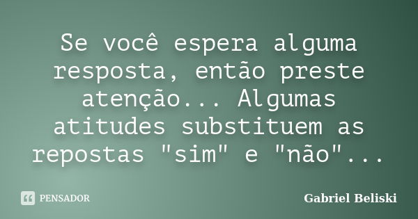 Se você espera alguma resposta, então preste atenção... Algumas atitudes substituem as repostas "sim" e "não"...... Frase de Gabriel Beliski.