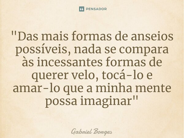 "Das mais formas de anseios possíveis, nada se compara às incessantes formas de querer velo, tocá-lo e amar-lo que a minha mente possa imaginar"... Frase de Gabriel Borges.