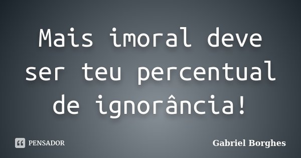 Mais imoral deve ser teu percentual de ignorância!... Frase de Gabriel Borghes.