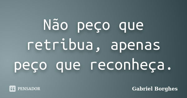 Não peço que retribua, apenas peço que reconheça.... Frase de Gabriel Borghes.