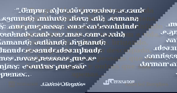 " Tempo. Algo tão precioso, a cada segundo, minuto, hora, dia, semana, mês, ano que passa, você vai evoluindo e apredendo cada vez mas com a vida, vai aman... Frase de Gabriel Borghes.