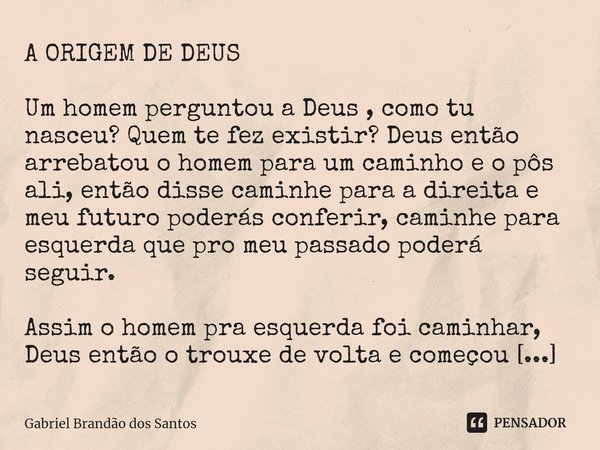 A ORIGEM DE DEUS Um homem perguntou a Deus , como tu nasceu? Quem te fez existir? Deus então arrebatou o homem para um caminho e o pôs ali, então disse caminhe... Frase de Gabriel Brandão dos Santos.