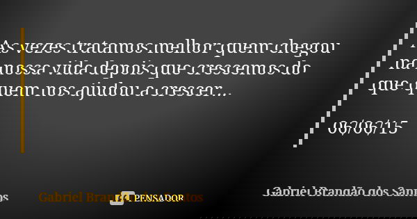 As vezes tratamos melhor quem chegou na nossa vida depois que crescemos do que quem nos ajudou a crescer... 06/06/15... Frase de Gabriel Brandão dos Santos.