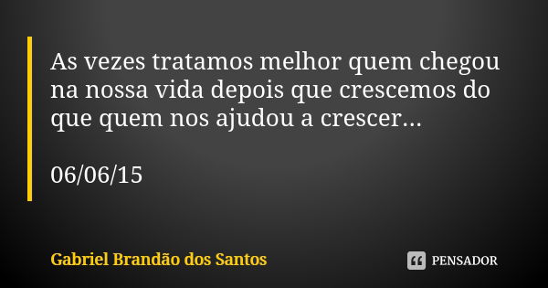 As vezes tratamos melhor quem chegou na nossa vida depois que crescemos do que quem nos ajudou a crescer... 06/06/15... Frase de Gabriel Brandão dos Santos.