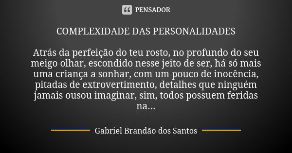 COMPLEXIDADE DAS PERSONALIDADES Atrás da perfeição do teu rosto, no profundo do seu meigo olhar, escondido nesse jeito de ser, há só mais uma criança a sonhar, ... Frase de Gabriel Brandão dos Santos.