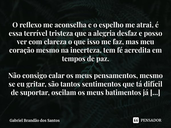 ⁠O reflexo me aconselha e o espelho me atrai, é essa terrível tristeza que a alegria desfaz e posso ver com clareza o que isso me faz, mas meu coração mesmo na ... Frase de Gabriel Brandão dos Santos.