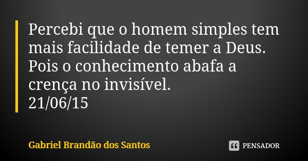 Percebi que o homem simples tem mais facilidade de temer a Deus. Pois o conhecimento abafa a crença no invisível. 21/06/15... Frase de Gabriel Brandão dos Santos.