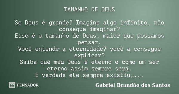 TAMANHO DE DEUS Se Deus é grande? Imagine algo infinito, não consegue imaginar? Esse é o tamanho de Deus, maior que possamos pensar. Você entende a eternidade? ... Frase de Gabriel Brandão dos Santos.