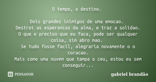 O tempo, o destino. Dois grandes inimigos de uma emocao. Destroi as esperancas da alma, e traz a solidao. O que e preciso que eu faca, pode ser qualquer coisa, ... Frase de Gabriel Brandão.