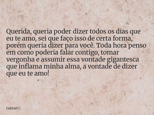 Querida, queria poder dizer todos os dias que eu te amo, sei que faço isso de certa forma, porém queria dizer para você. Toda hora penso em como poderia falar c... Frase de Gabriel C..