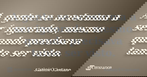 A gente se acostuma a ser ignorado, mesmo quando precisava tanto ser visto.... Frase de Gabriel Caetano.