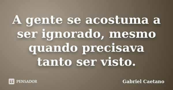 A gente se acostuma a ser ignorado, mesmo quando precisava tanto ser visto.... Frase de Gabriel Caetano.