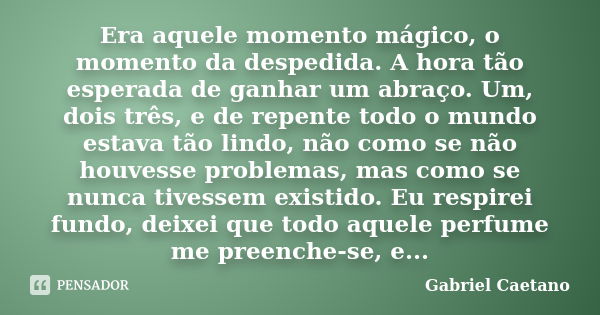 Era aquele momento mágico, o momento da despedida. A hora tão esperada de ganhar um abraço. Um, dois três, e de repente todo o mundo estava tão lindo, não como ... Frase de Gabriel Caetano.