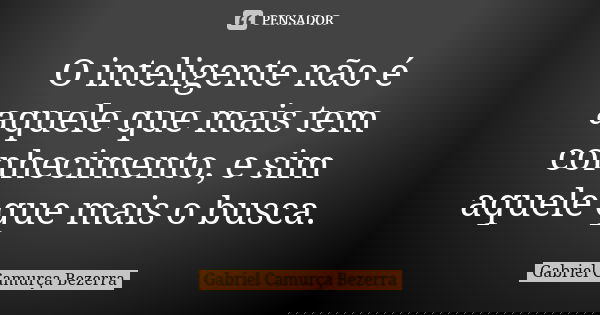 O inteligente não é aquele que mais tem conhecimento, e sim aquele que mais o busca.... Frase de Gabriel Camurça Bezerra.