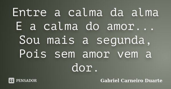 Entre a calma da alma E a calma do amor... Sou mais a segunda, Pois sem amor vem a dor.... Frase de Gabriel Carneiro Duarte.
