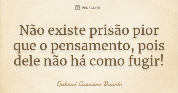 Não existe prisão pior que o pensamento, pois dele não há como fugir!... Frase de Gabriel Carneiro Duarte.