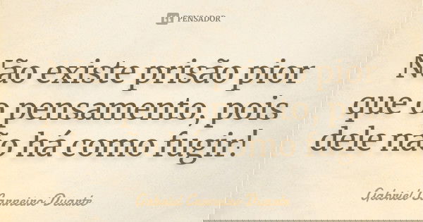 Não existe prisão pior que o pensamento, pois dele não há como fugir!... Frase de Gabriel Carneiro Duarte.