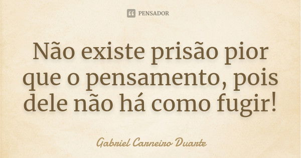 Não existe prisão pior que o pensamento, pois dele não há como fugir!... Frase de Gabriel Carneiro Duarte.