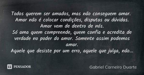 Todos querem ser amados, mas não conseguem amar. Amar não é colocar condições, disputas ou dúvidas. Amar vem de dentro de nós. Só ama quem compreende, quem conf... Frase de Gabriel Carneiro Duarte.