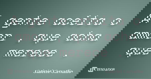 A gente aceita o amor , que acha que merece .... Frase de Gabriel Carvalho.
