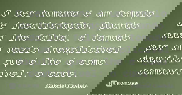 O ser humano é um templo de insatisfação. Quando nada lhe falta, é tomado por um vazio inexplicável daquilo que é lhe é como combustível: o caos.... Frase de Gabriel Castela.
