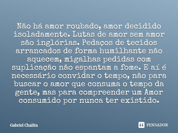 Não há amor roubado, amor decidido isoladamente. Lutas de amor sem amor são inglórias. Pedaços de tecidos arrancados de forma humilhante não aquecem, migalhas p... Frase de Gabriel chalita.