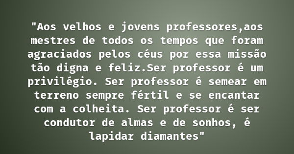 "Aos velhos e jovens professores,aos mestres de todos os tempos que foram agraciados pelos céus por essa missão tão digna e feliz.Ser professor é um privil... Frase de Gabriel Chalita.