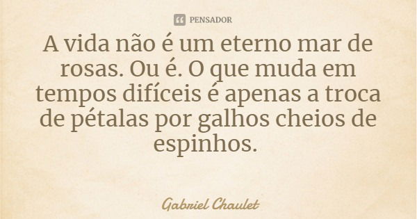 A vida não é um eterno mar de rosas. Ou é. O que muda em tempos difíceis é apenas a troca de pétalas por galhos cheios de espinhos.... Frase de Gabriel Chaulet.