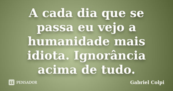 A cada dia que se passa eu vejo a humanidade mais idiota. Ignorância acima de tudo.... Frase de Gabriel Colpi.