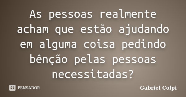 As pessoas realmente acham que estão ajudando em alguma coisa pedindo bênção pelas pessoas necessitadas?... Frase de Gabriel Colpi.