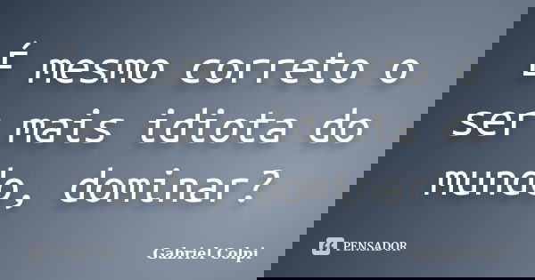 É mesmo correto o ser mais idiota do mundo, dominar?... Frase de Gabriel Colpi.