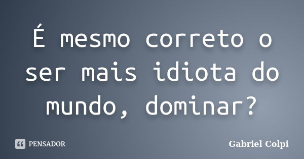 É mesmo correto o ser mais idiota do mundo, dominar?... Frase de Gabriel Colpi.