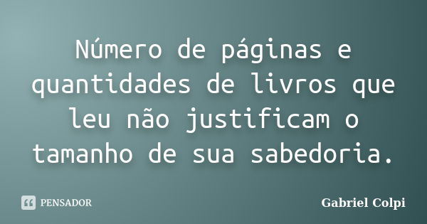 Número de páginas e quantidades de livros que leu não justificam o tamanho de sua sabedoria.... Frase de Gabriel Colpi.