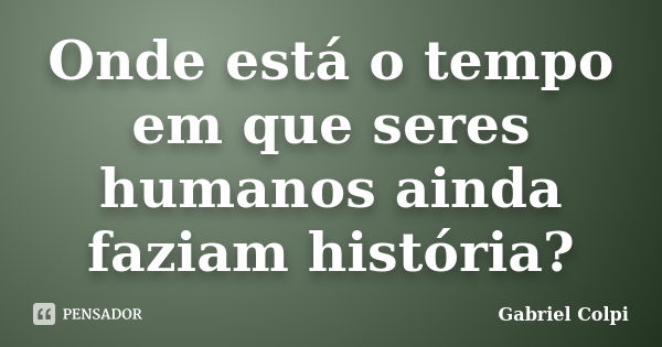 Onde está o tempo em que seres humanos ainda faziam história?... Frase de Gabriel Colpi.