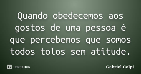 Quando obedecemos aos gostos de uma pessoa é que percebemos que somos todos tolos sem atitude.... Frase de Gabriel Colpi.