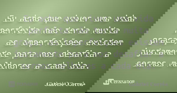Eu acho que viver uma vida perfeita não teria muita graça, as imperfeições existem justamente para nos desafiar a sermos melhores a cada dia.... Frase de Gabriel Corrêa.