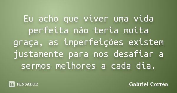 Eu acho que viver uma vida perfeita não teria muita graça, as imperfeições existem justamente para nos desafiar a sermos melhores a cada dia.... Frase de Gabriel Corrêa.