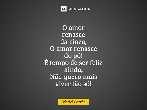 ⁠O amor renasce da cinza, O amor renasce do pó! É tempo de ser feliz ainda, Não quero mais viver tão só!... Frase de Gabriel Corrêa.