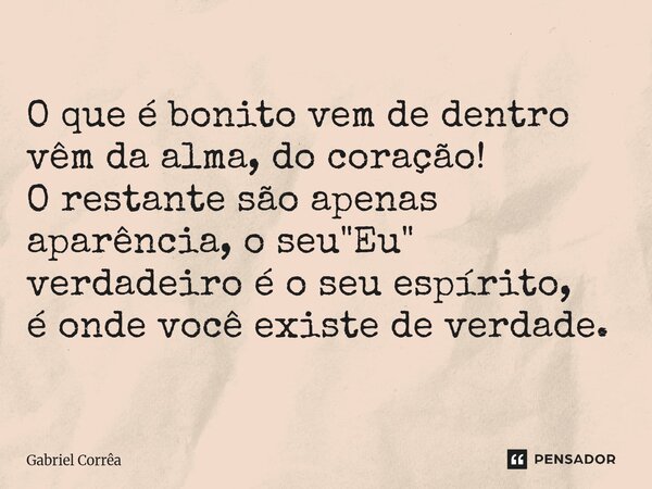⁠O que é bonito vem de dentro vêm da alma, do coração! O restante são apenas aparência, o seu "Eu" verdadeiro é o seu espírito, é onde você existe de ... Frase de Gabriel Corrêa.