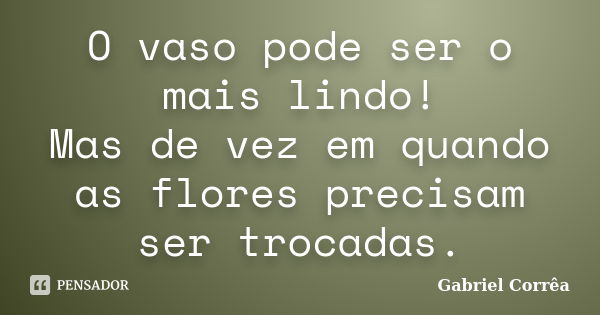 O vaso pode ser o mais lindo! Mas de vez em quando as flores precisam ser trocadas.... Frase de Gabriel Corrêa.