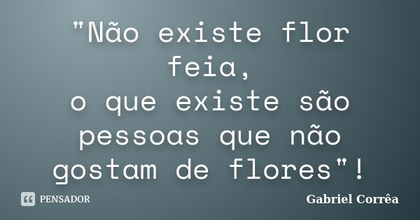"Não existe flor feia, o que existe são pessoas que não gostam de flores"!... Frase de Gabriel Corrêa.