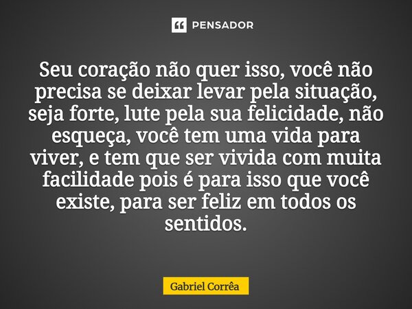 Seu coração não quer isso, você não precisa se deixar levar pela situação, seja forte, lute pela sua felicidade, não esqueça, você tem uma vida para viver, e te... Frase de Gabriel Corrêa.
