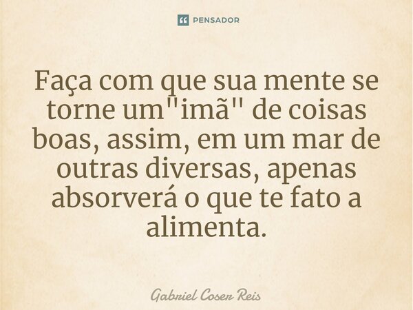⁠Faça com que sua mente se torne um "imã" de coisas boas, assim, em um mar de outras diversas, apenas absorverá o que te fato a alimenta.... Frase de Gabriel Coser Reis.