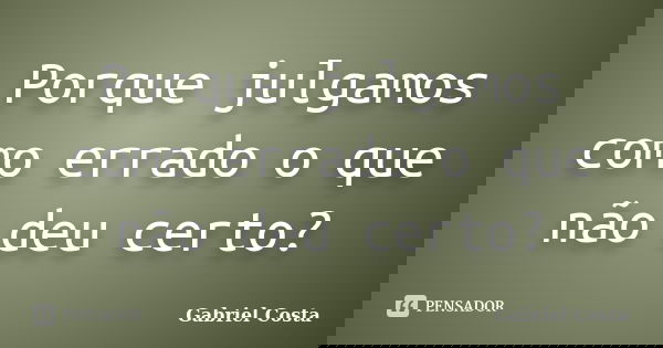 Porque julgamos como errado o que não deu certo?... Frase de Gabriel Costa.