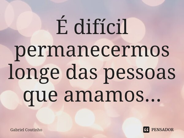 É difícil permanecermos longe das pessoas que amamos...⁠... Frase de Gabriel Coutinho.