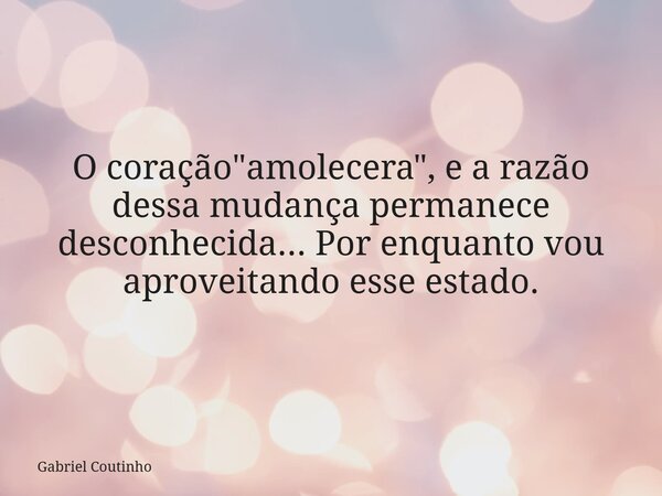 O coração "amolecera", e a razão dessa mudança permanece desconhecida... Por enquanto vou aproveitando esse estado.... Frase de Gabriel Coutinho.