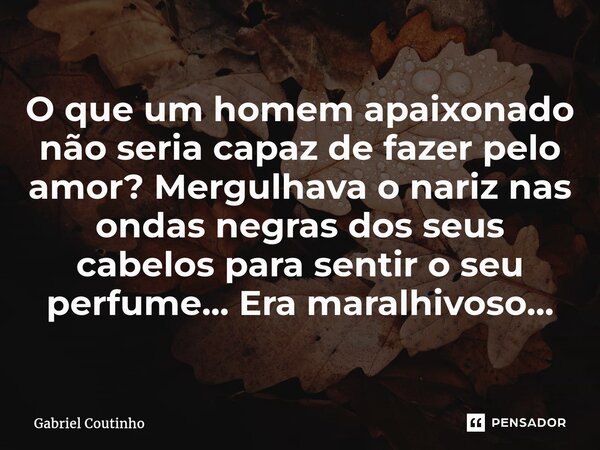 ⁠O que um homem apaixonado não seria capaz de fazer pelo amor? Mergulhava o nariz nas ondas negras dos seus cabelos para sentir o seu perfume... Era maravilhoso... Frase de Gabriel Coutinho.