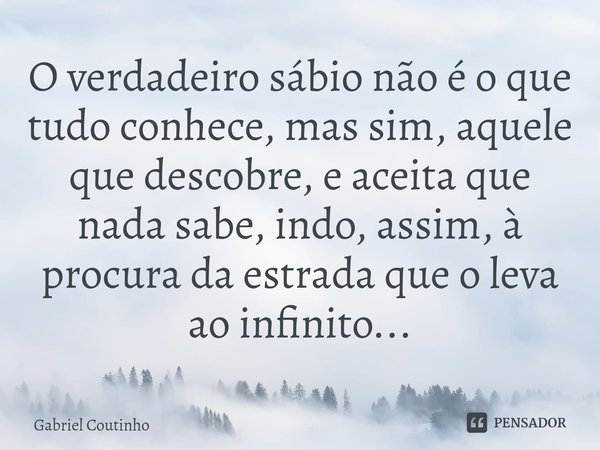 ⁠O verdadeiro sábio não é o que tudo conhece, mas sim, aquele que descobre, e aceita que nada sabe, indo, assim, à procura da estrada que o leva ao infinito...... Frase de Gabriel Coutinho.