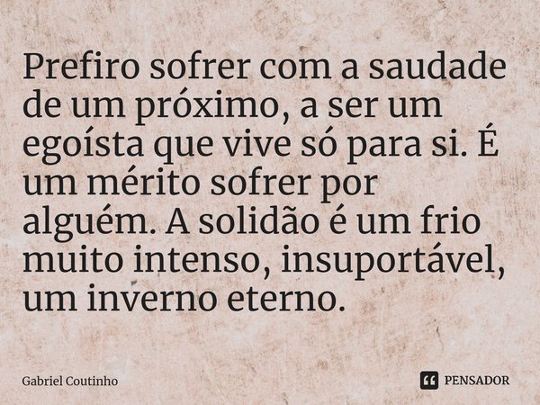 ⁠Prefiro sofrer com a saudade de um próximo, a ser um egoísta que vive só para si. É um mérito sofrer por alguém. A solidão é um frio muito intenso, insuportáve... Frase de Gabriel Coutinho.